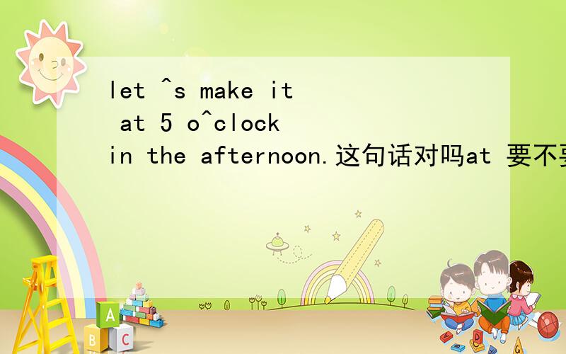let ^s make it at 5 o^clock in the afternoon.这句话对吗at 要不要省略