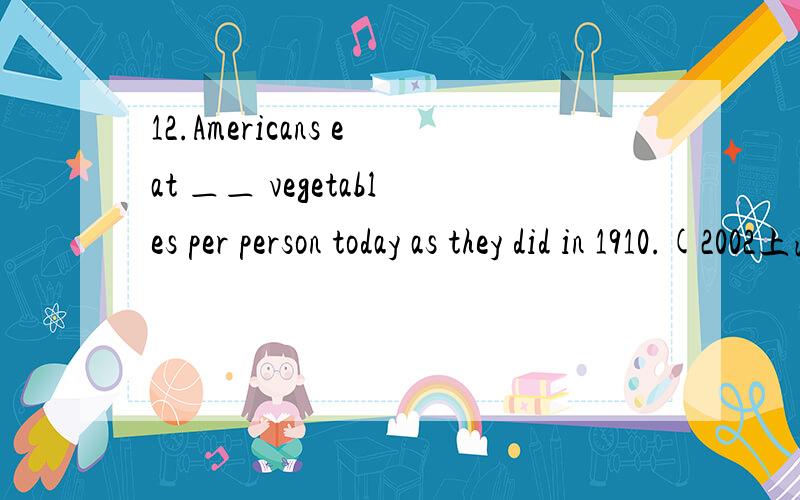 12.Americans eat ＿＿ vegetables per person today as they did in 1910.(2002上海春)A.more than twice B.as twice as many C.twice as many as D.more than twice as many希望有解题步骤