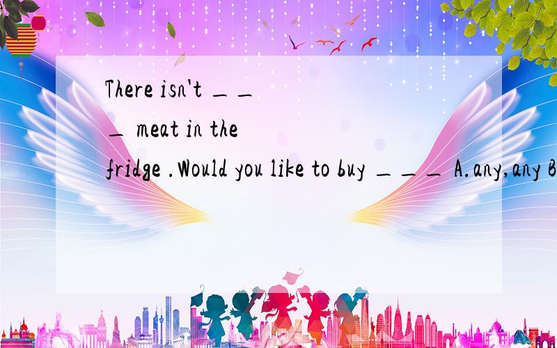There isn't ___ meat in the fridge .Would you like to buy ___ A.any,any B.some,any C.some,some D,any,any