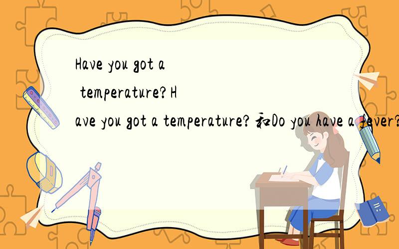 Have you got a temperature?Have you got a temperature?和Do you have a fever?是不是都一样的意思呢,