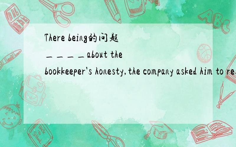 There being的问题____about the bookkeeper's honesty,the company asked him to resign.A.There be some questions B.There were some questionsC.There have been some questions D.There being some questions 我想知道there being这是个什么用法 句