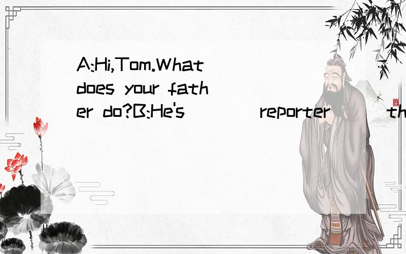 A:Hi,Tom.What does your father do?B:He's____reporter___the TV station_____here.