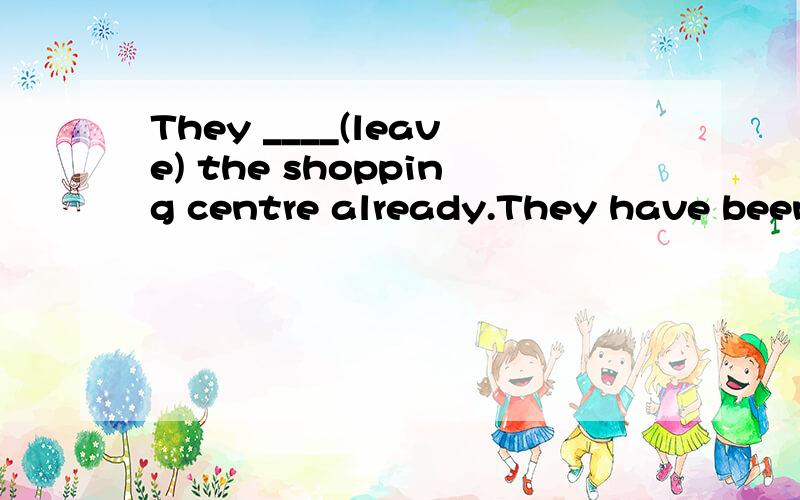 They ____(leave) the shopping centre already.They have been away from the shopping centre for 10minutes