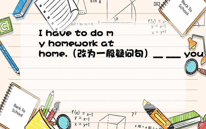 I have to do my homework at home.（改为一般疑问句）__ ___ you ___ to do at home