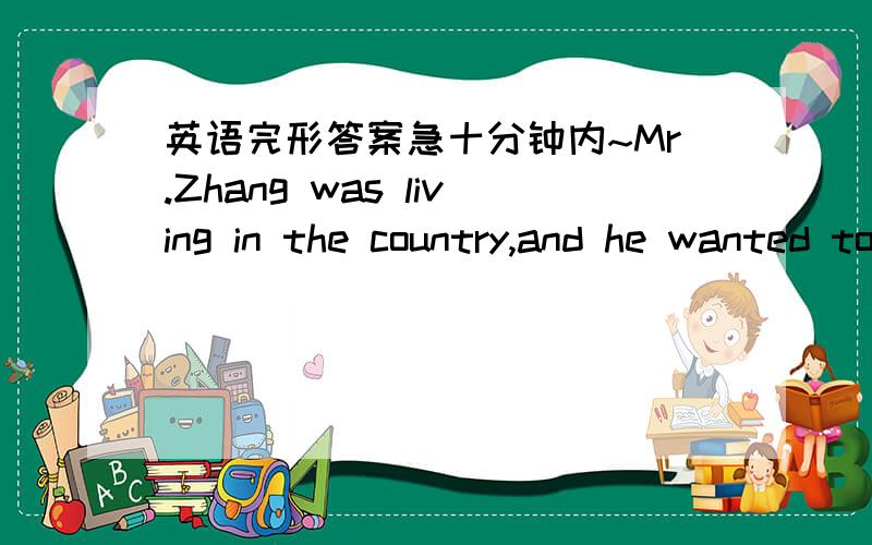 英语完形答案急十分钟内~Mr.Zhang was living in the country,and he wanted to go to an office in t3 Mr.Zhang was living in the country,and he wanted to go to an office in the city one day.He 1 Mr.Zhang was living in the country,and he wanted