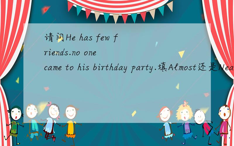请问He has few friends.no one came to his birthday party.填Almost还是Nearly 为什么