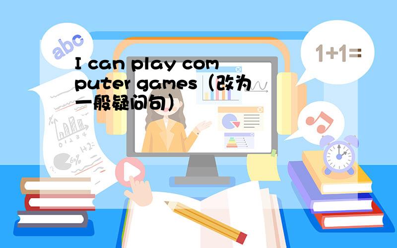 I can play computer games（改为一般疑问句）