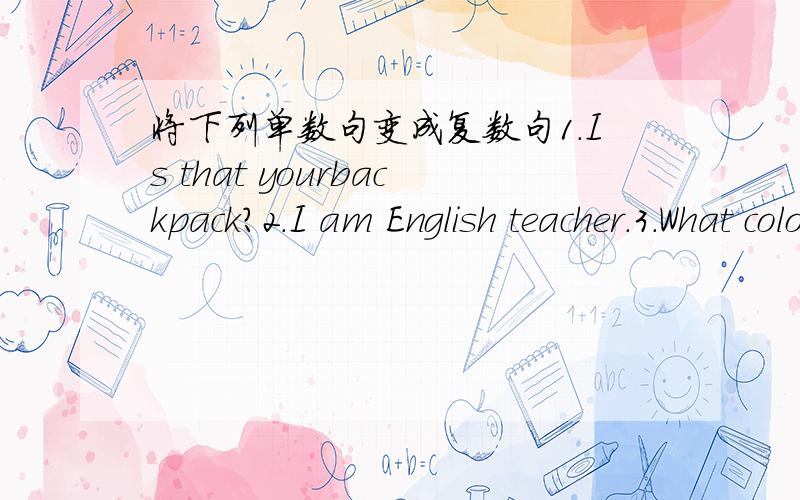 将下列单数句变成复数句1.Is that yourbackpack?2.I am English teacher.3.What color is it?4.Are you in Class One?Yes,I am.