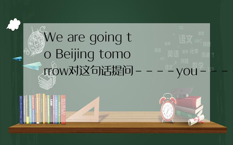 We are going to Beijing tomorrow对这句话提问----you----- ----- Beijing tomorrow?