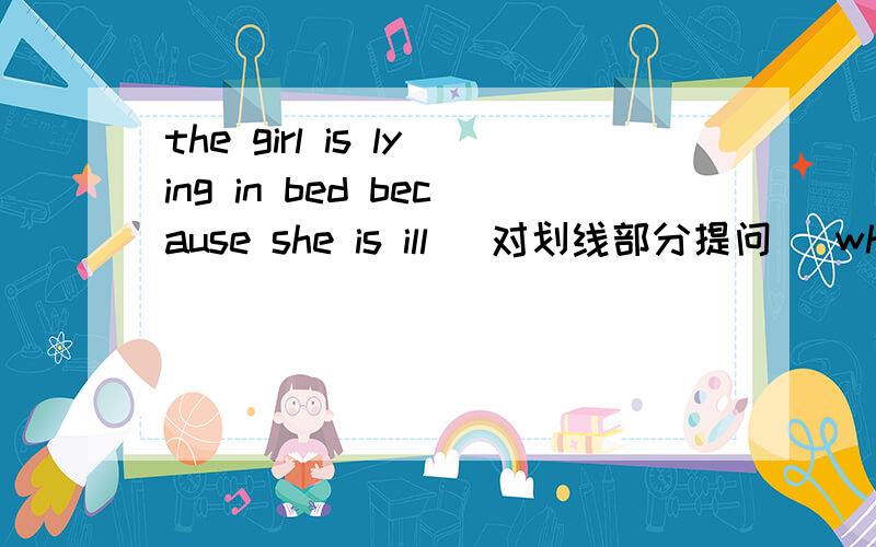 the girl is lying in bed because she is ill (对划线部分提问） why is the girl ____ in the bed 为什么？
