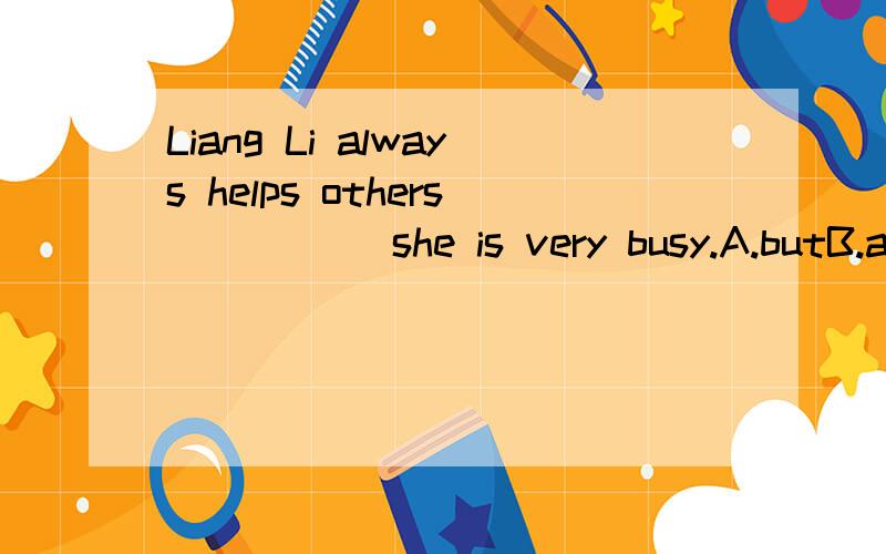 Liang Li always helps others_____ she is very busy.A.butB.andC.althoughB.because我自认为B可以,可答案是C,为什么?