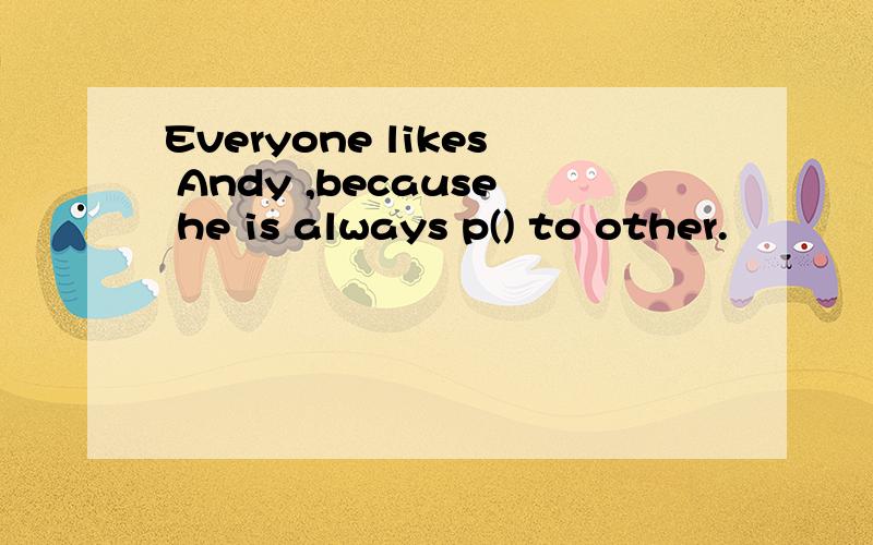 Everyone likes Andy ,because he is always p() to other.
