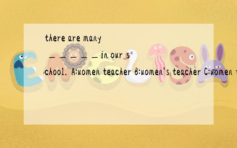there are many _____in our school. A:uomen teacher B:uomen's teacher C:uomen teacher's D:uomen's t.