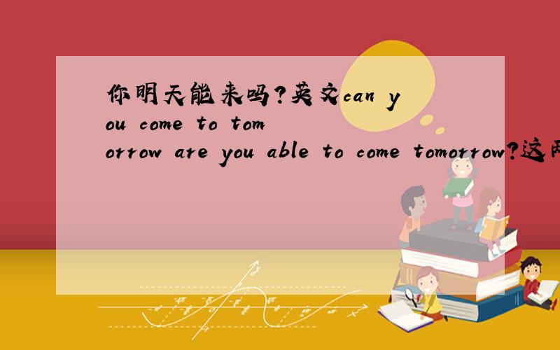 你明天能来吗?英文can you come to tomorrow are you able to come tomorrow?这两个都行吧,话说没翻译错吧.如果还有其他写法的话,最好都写一下.