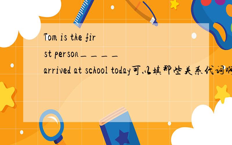 Tom is the first person____ arrived at school today可以填那些关系代词啊,讲下理由,the first person 不是应该用that