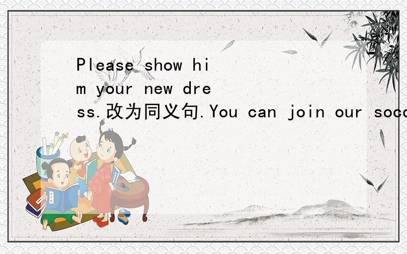 Please show him your new dress.改为同义句.You can join our soccer team.（用 be in改为同义句）