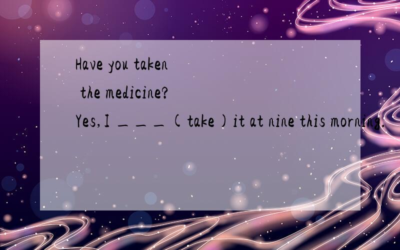 Have you taken the medicine?Yes,I ___(take)it at nine this morning.