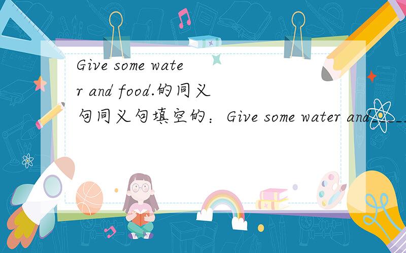 Give some water and food.的同义句同义句填空的：Give some water and_________ ________.
