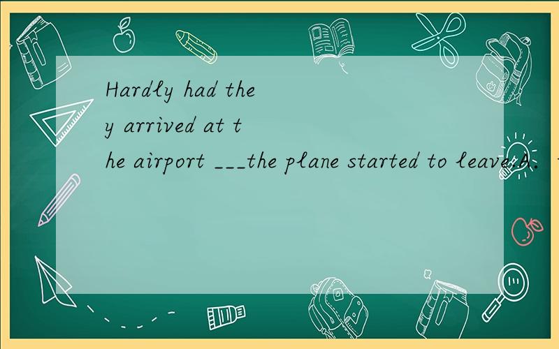 Hardly had they arrived at the airport ___the plane started to leave.A．thanB．thenC．untilD．when选哪个,为什么呢?参考答案是选C，我觉得选D的朋友说的也很有道理的。那到底是他们赶上了飞机没有啊?