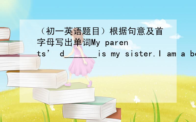 （初一英语题目）根据句意及首字母写出单词My parents’ d_______is my sister.I am a boy .I'm my parents'_________.T______for your help!