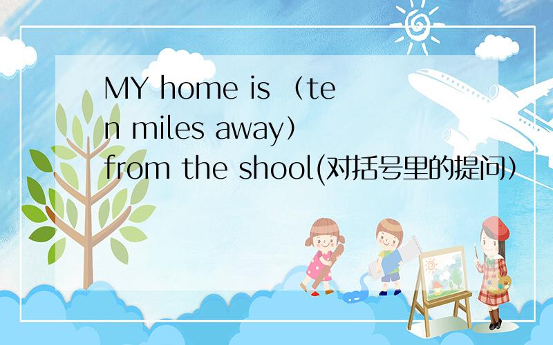 MY home is （ten miles away） from the shool(对括号里的提问） （ ）( ) is your home from the school
