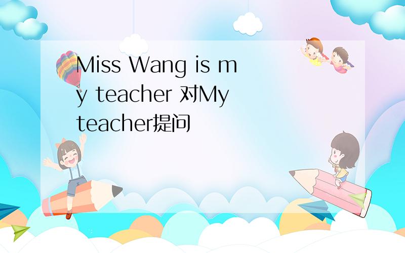 Miss Wang is my teacher 对My teacher提问