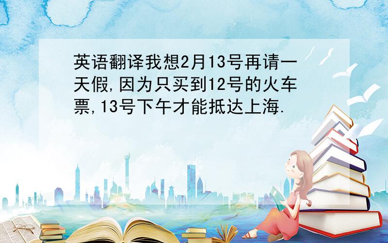 英语翻译我想2月13号再请一天假,因为只买到12号的火车票,13号下午才能抵达上海.