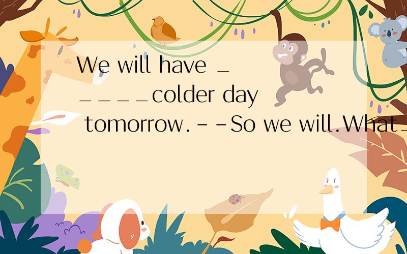 We will have _____colder day tomorrow.--So we will.What____terrible weather we have these days!A.a;a B.a;/ C./;/ D./;a