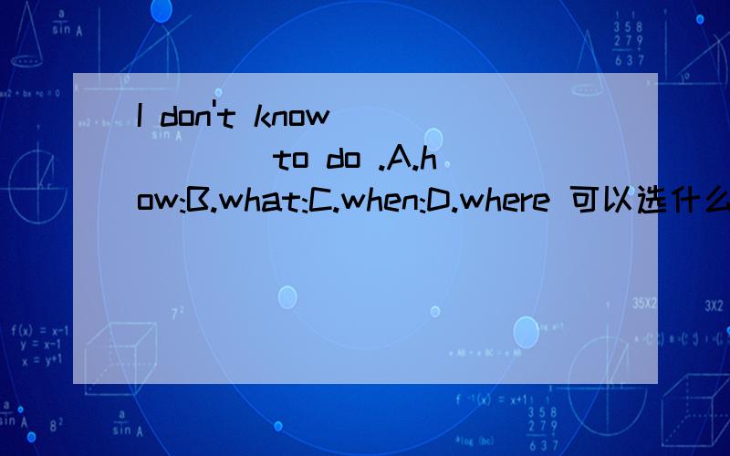 I don't know _____to do .A.how:B.what:C.when:D.where 可以选什么?请大家帮我辨析下哈,