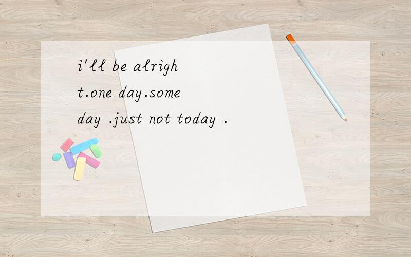 i'll be alright.one day.someday .just not today .