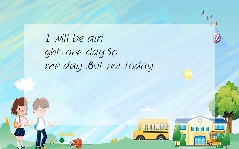 I will be alright,one day.Some day .But not today.