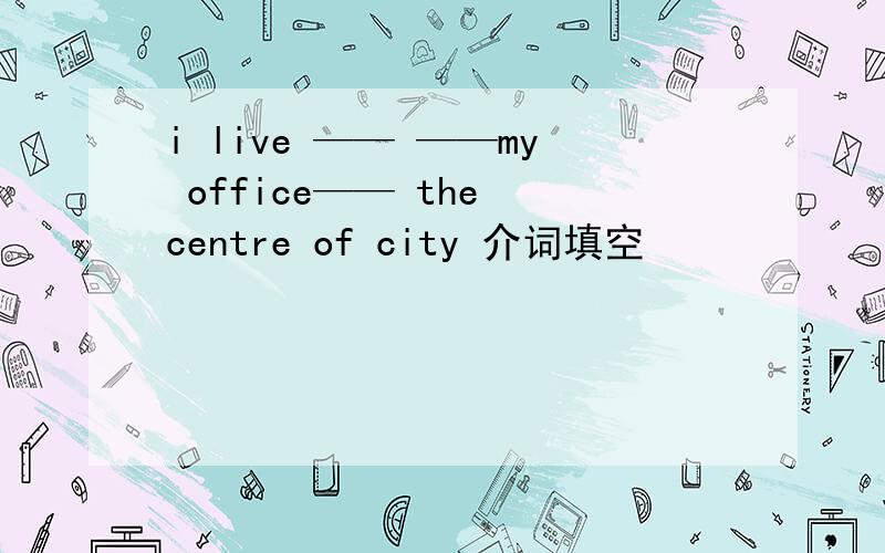 i live —— ——my office—— the centre of city 介词填空