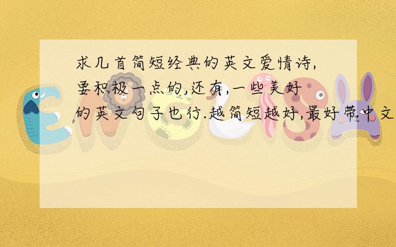 求几首简短经典的英文爱情诗,要积极一点的,还有,一些美好的英文句子也行.越简短越好,最好带中文翻译.