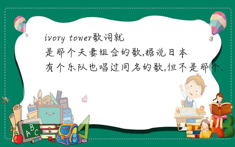 ivory tower歌词就是那个夫妻组合的歌,据说日本有个乐队也唱过同名的歌,但不是那个.