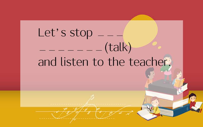 Let’s stop __________(talk) and listen to the teacher.