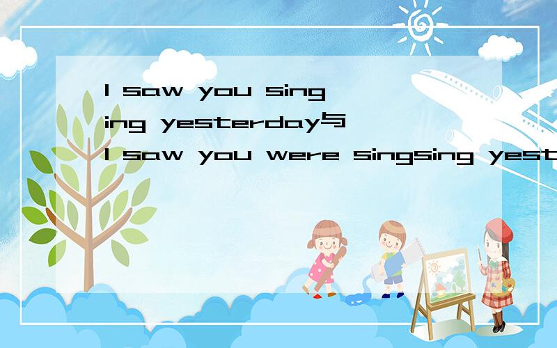 I saw you singing yesterday与I saw you were singsing yesterday 有什么区别?