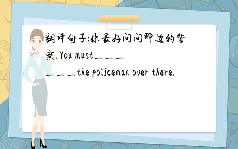 翻译句子：你最好问问那边的警察.You must＿＿＿ ＿＿＿the policeman over there.