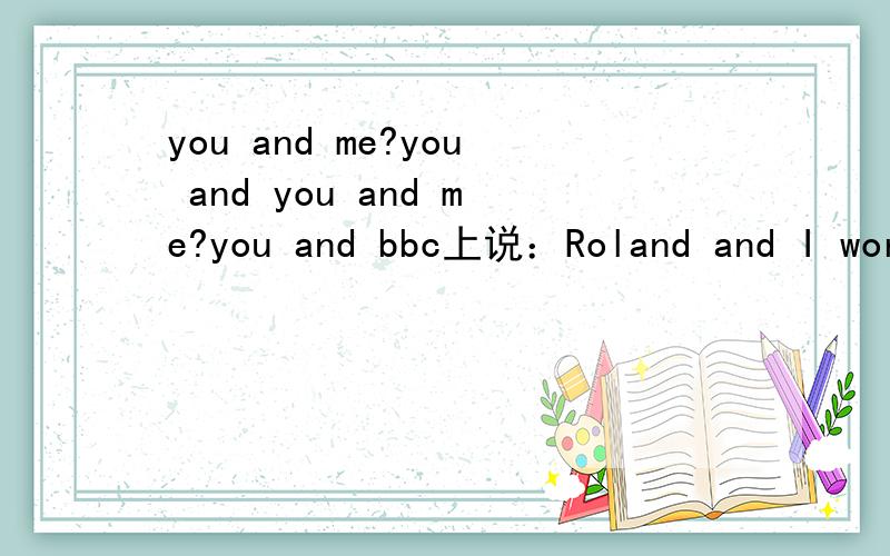 you and me?you and you and me?you and bbc上说：Roland and I work for the same company我怎么老记得说just you and me