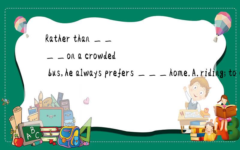 Rather than ____on a crowded bus,he always prefers ___home.A.riding;to cycleB.riding;cyclingC.to ride;cyclingD.ride;to cycle