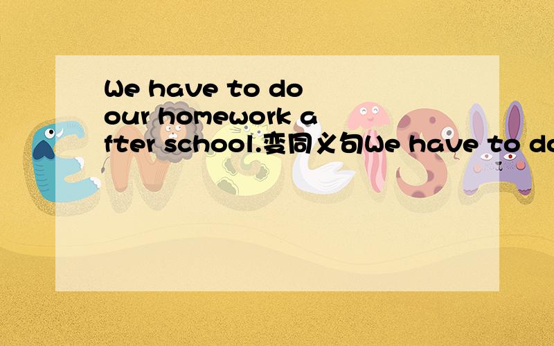 We have to do our homework after school.变同义句We have to do our homework after school__ __