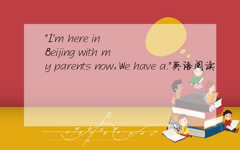 ''I'm here in Beijing with my parents now,We have a.''英语阅读