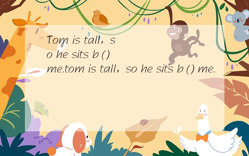 Tom is tall, so he sits b() me.tom is tall, so he sits b() me.