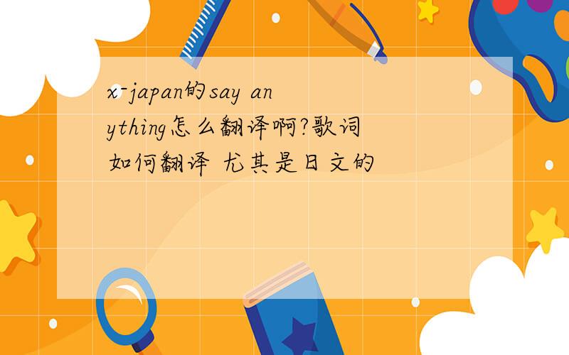 x-japan的say anything怎么翻译啊?歌词如何翻译 尤其是日文的
