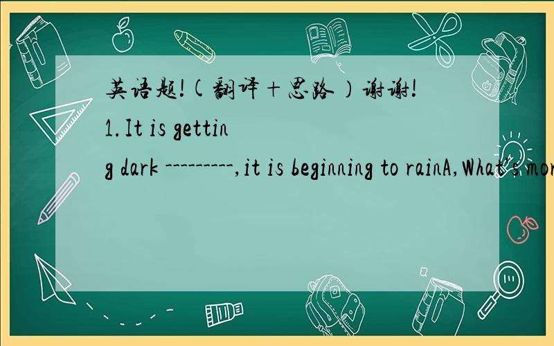 英语题!(翻译+思路）谢谢!1.It is getting dark ---------,it is beginning to rainA,What's more  B What's less C.What's better D.What's later2.------------the  help of the teacher I do better ----------- my studies.A For B For ,at C. With ,in D
