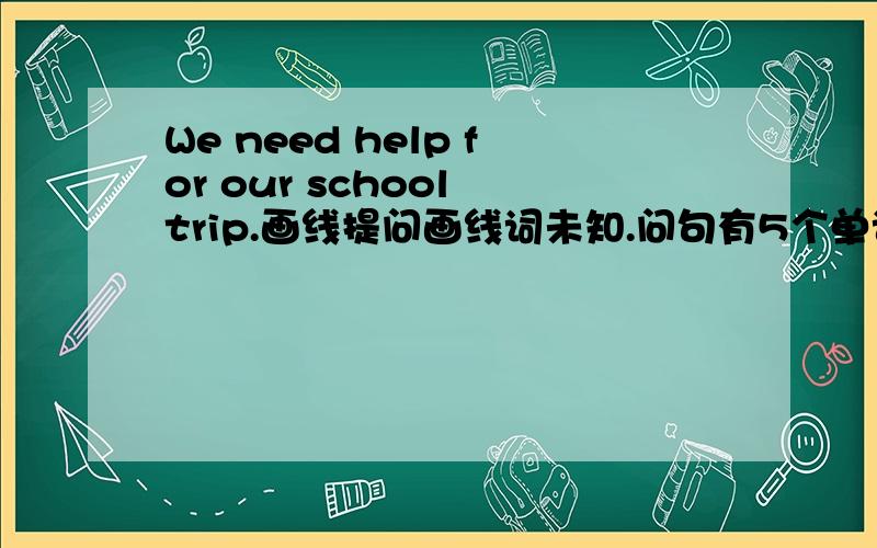 We need help for our school trip.画线提问画线词未知.问句有5个单词.