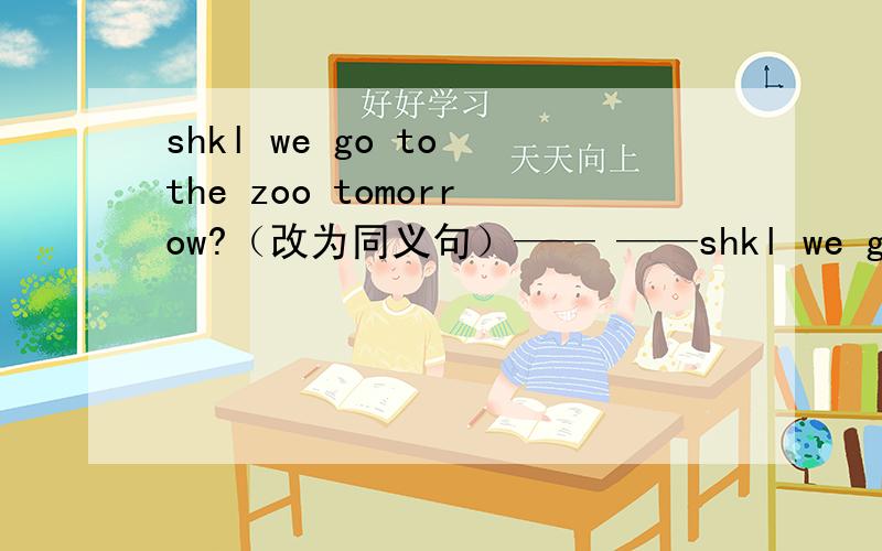 shkl we go to the zoo tomorrow?（改为同义句）—— ——shkl we go to the zoo tomorrow?（改为同义句）—— —— go to the zoo tomorrow?