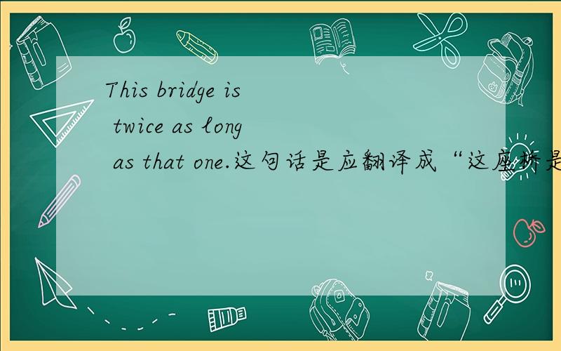 This bridge is twice as long as that one.这句话是应翻译成“这座桥是那座桥的2倍长”还是“这座桥比那座桥长2倍”“这座桥是那座桥的2倍长”和“这座桥比那座桥长2倍”当然有区别了阿这座桥是
