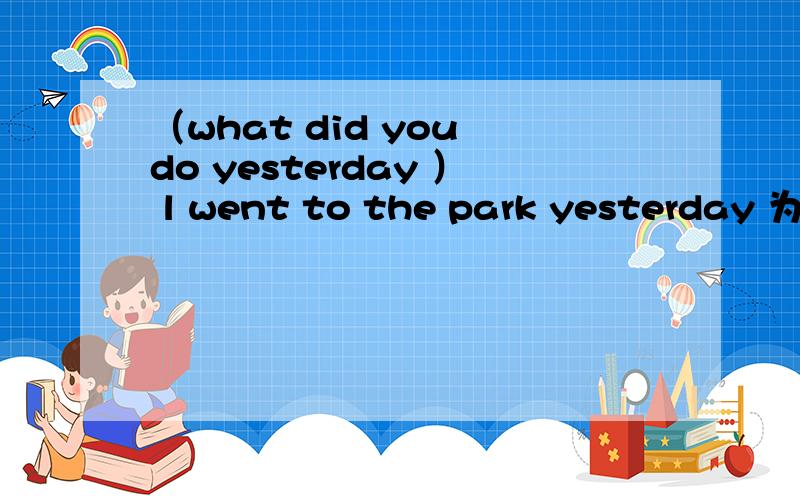 （what did you do yesterday ） l went to the park yesterday 为什么用what 和do 而不用where、go呢what do /where go 一个是做什么 一个是去哪 went to the park是地点 为什么用what did you do yesterday 不用where did you go yes