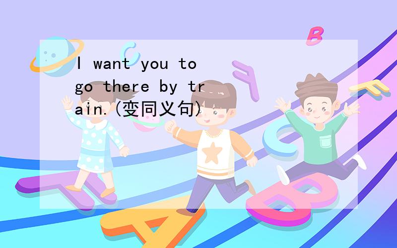I want you to go there by train.(变同义句)