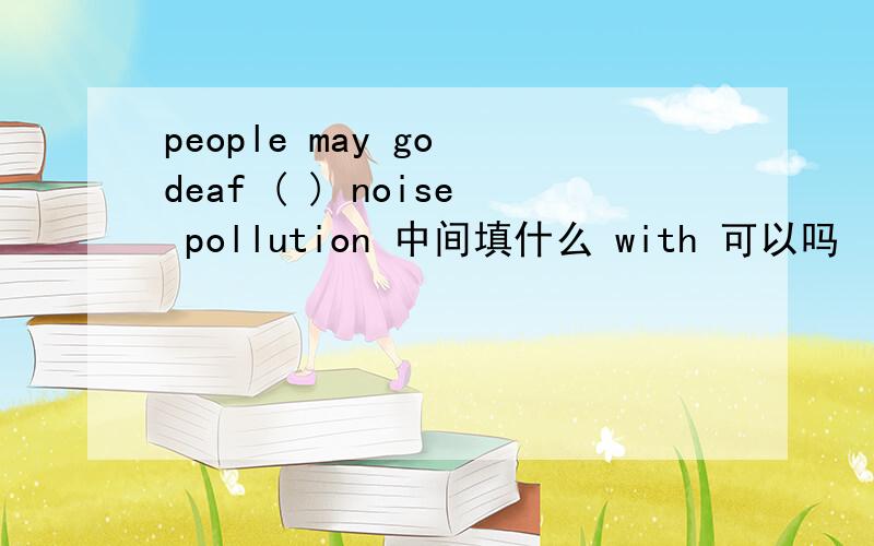 people may go deaf ( ) noise pollution 中间填什么 with 可以吗